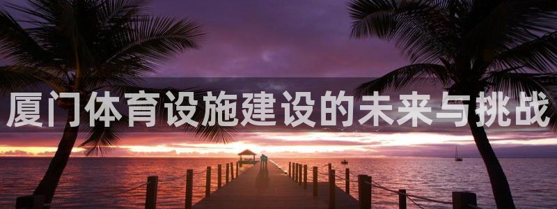 凯捷体育娱乐首页官网下载：厦门体育设施建设的未来与挑