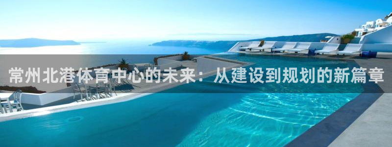海南凯捷体育：常州北港体育中心的未来：从建设到规划的新篇章